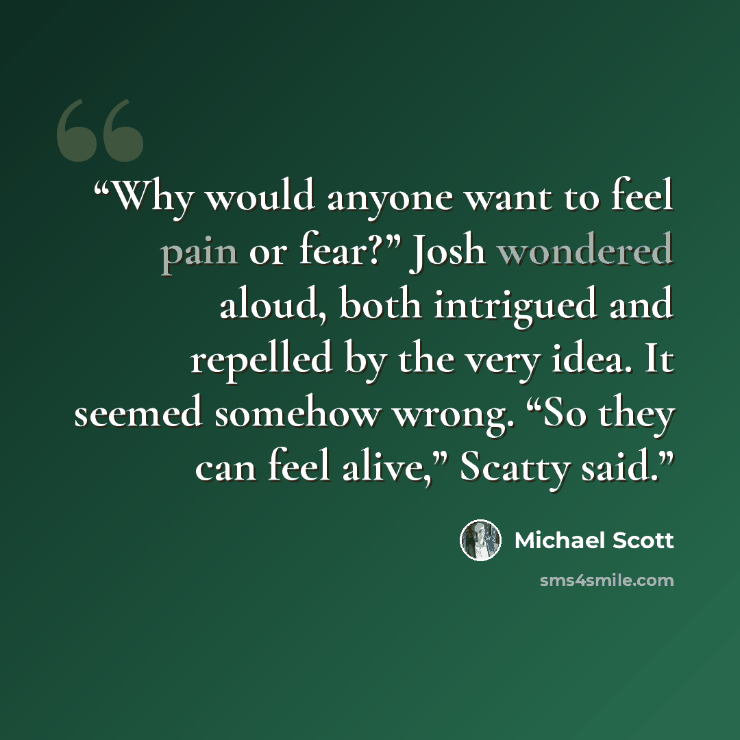 “Why would anyone want to feel pain or fear?” Josh wondered aloud, both intrigued and repelled by the very idea. It seemed somehow wrong. “So they can feel alive,” Scatty said.” quote by Michael Scott