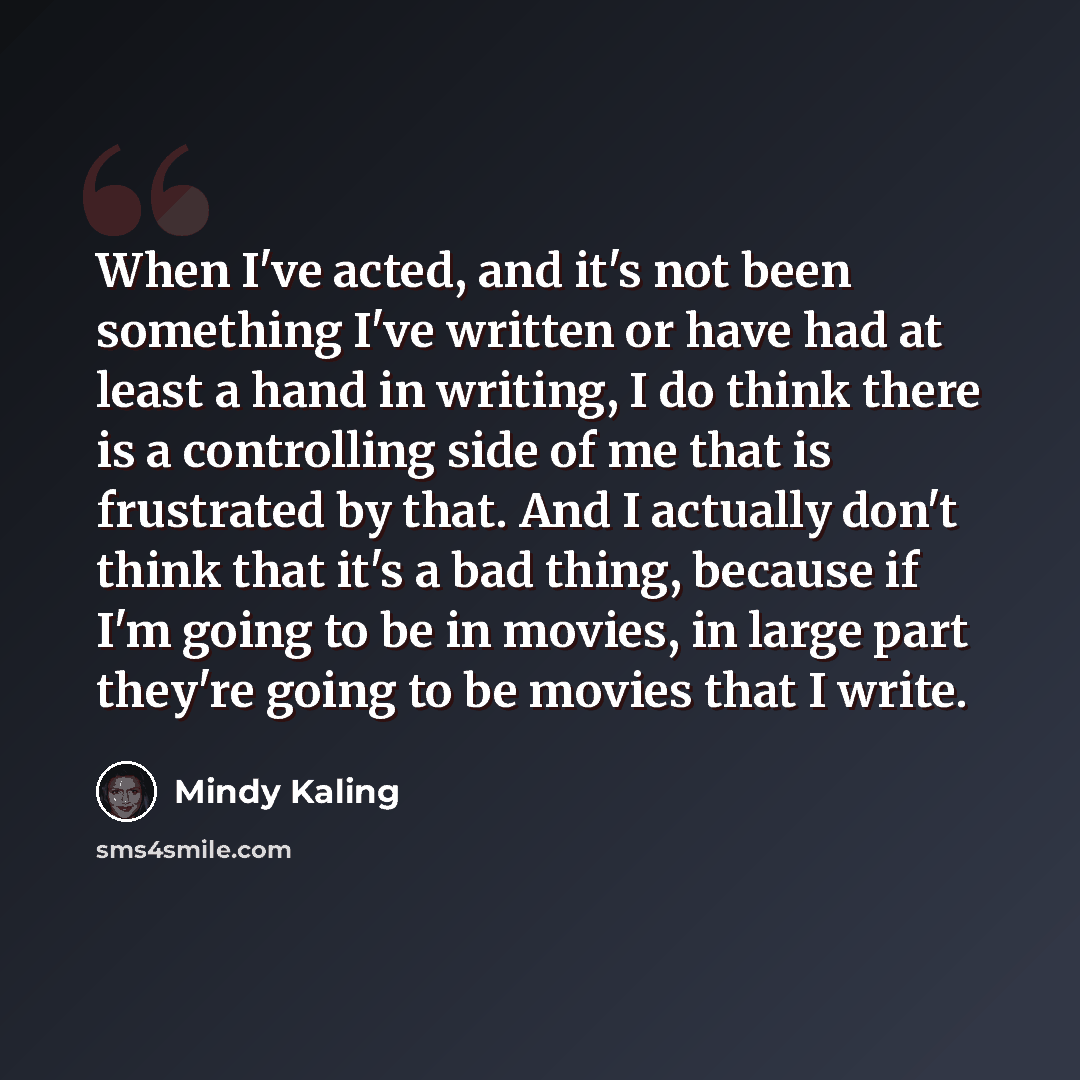 “When I've acted, and it's not been something I've written or have had at least a hand in writing, I do think there is a controlling side of me that is frustrated by that. And I actually don't think that it's a bad thing, because if I'm going to be in movies, in large part they're going to be…” quote by Mindy Kaling