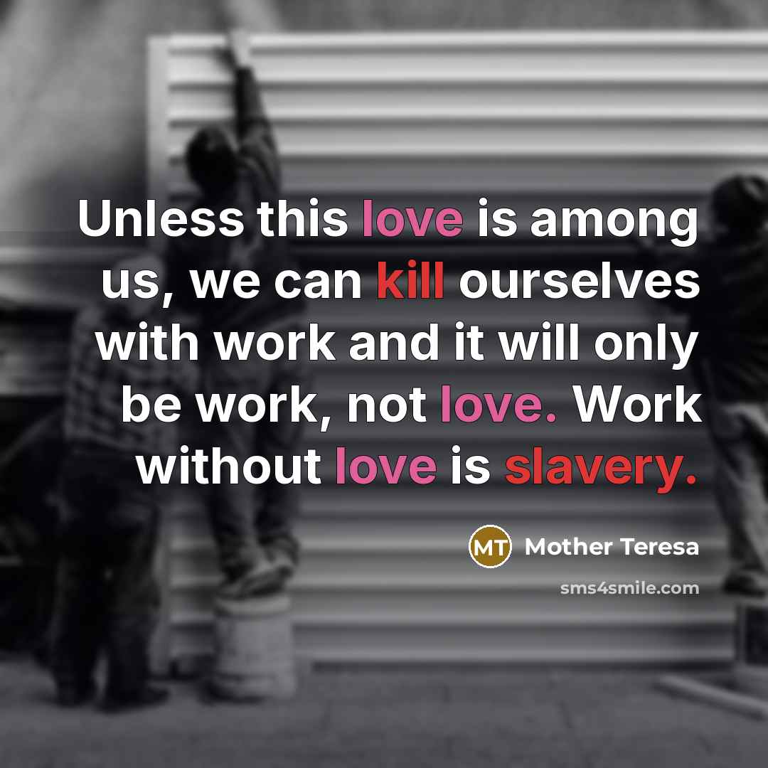 “Unless this love is among us, we can kill ourselves with work and it will only be work, not love. Work without love is slavery.” quote by Mother Teresa