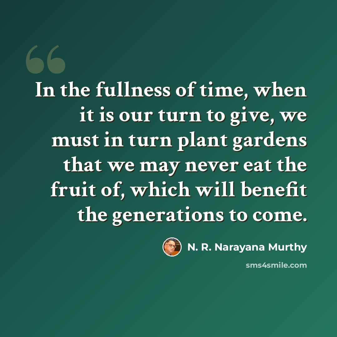 “In the fullness of time, when it is our turn to give, we must in turn plant gardens that we may never eat the fruit of, which will benefit the generations to come.” quote by N. R. Narayana Murthy