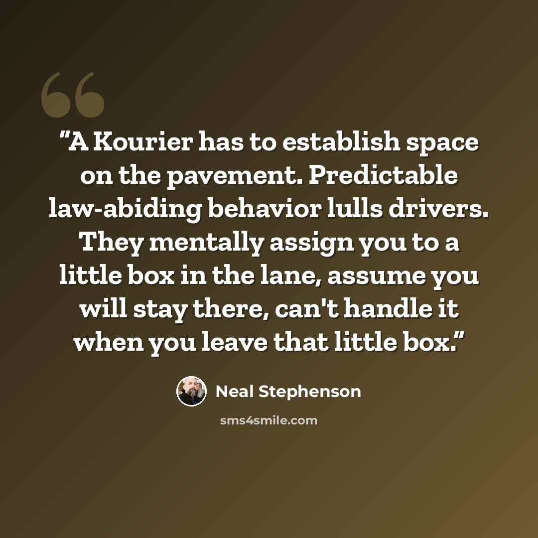 “A Kourier has to establish space on the pavement. Predictable law-abiding behavior lulls drivers. They mentally assign you to a little box in the lane, assume you will stay there, can't handle it when you leave that little box.” quote by Neal Stephenson