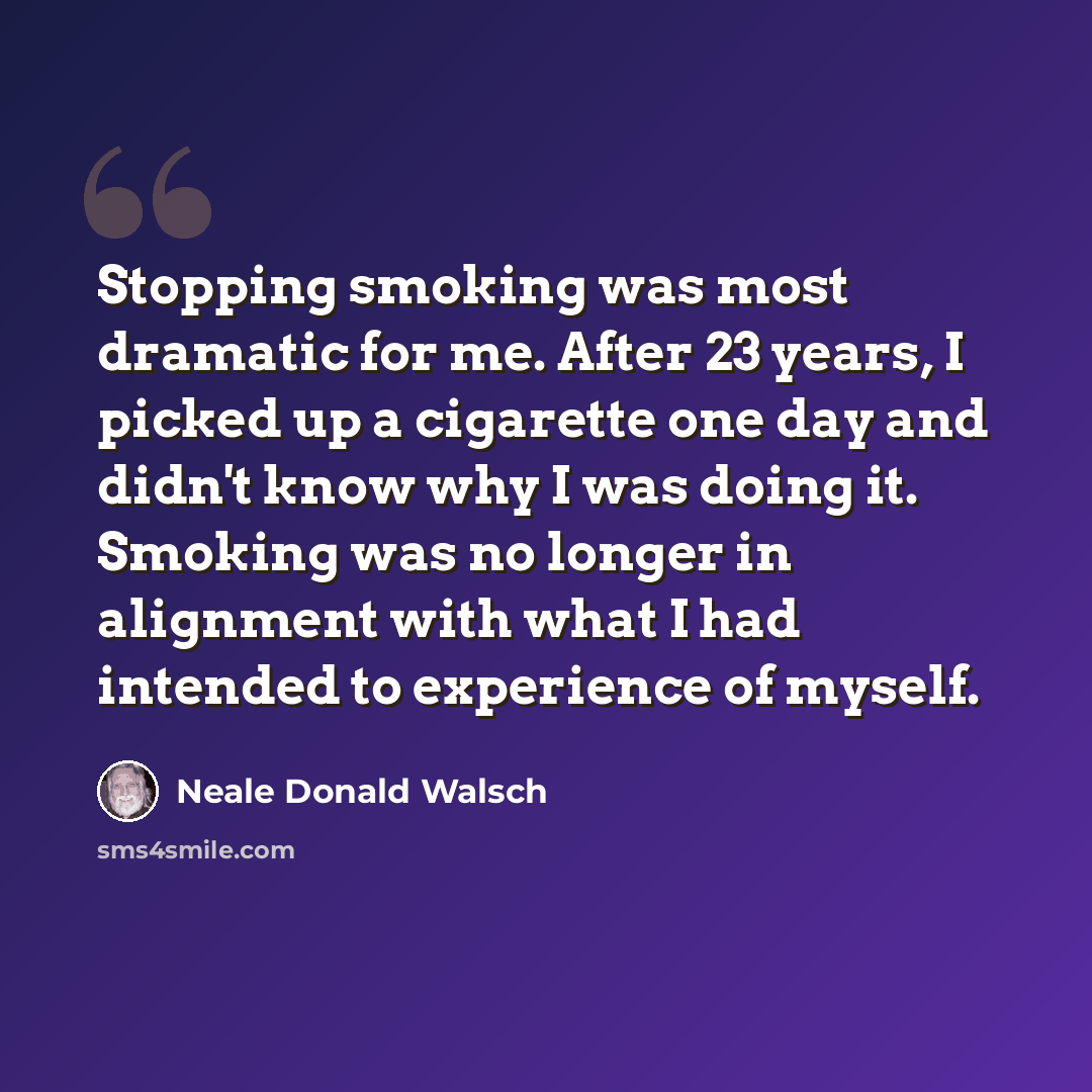 “Stopping smoking was most dramatic for me. After 23 years, I picked up a cigarette one day and didn't know why I was doing it. Smoking was no longer in alignment with what I had intended to experience of myself.” quote by Neale Donald Walsch