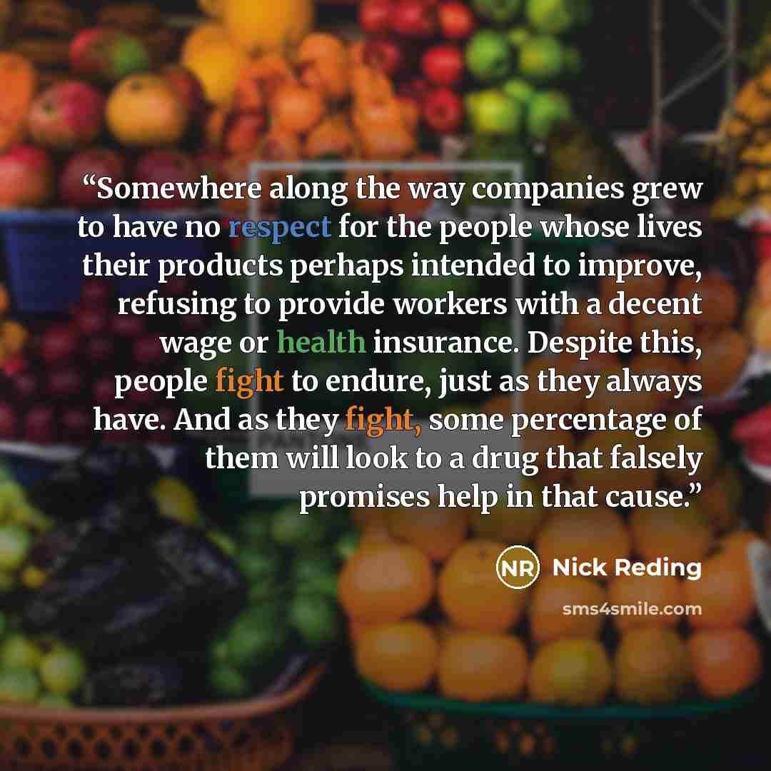 “Somewhere along the way companies grew to have no respect for the people whose lives their products perhaps intended to improve, refusing to provide workers with a decent wage or health insurance. Despite this, people fight to endure, just as they always have. And as they fight, some percentage of…” quote by Nick Reding