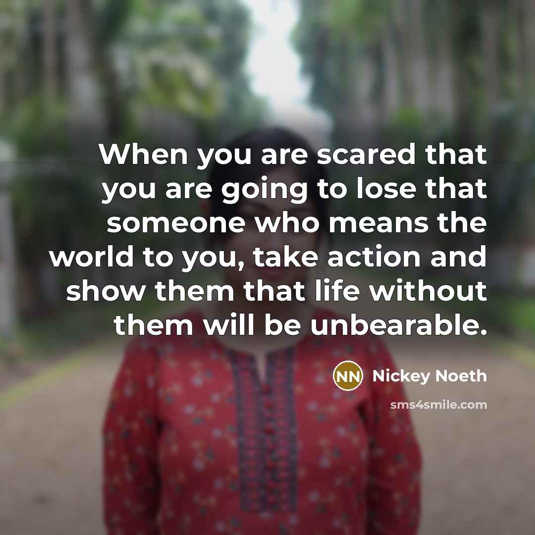 “When you are scared that you are going to lose that someone who means the world to you, take action and show them that life without them will be unbearable.” quote by Nickey Noeth
