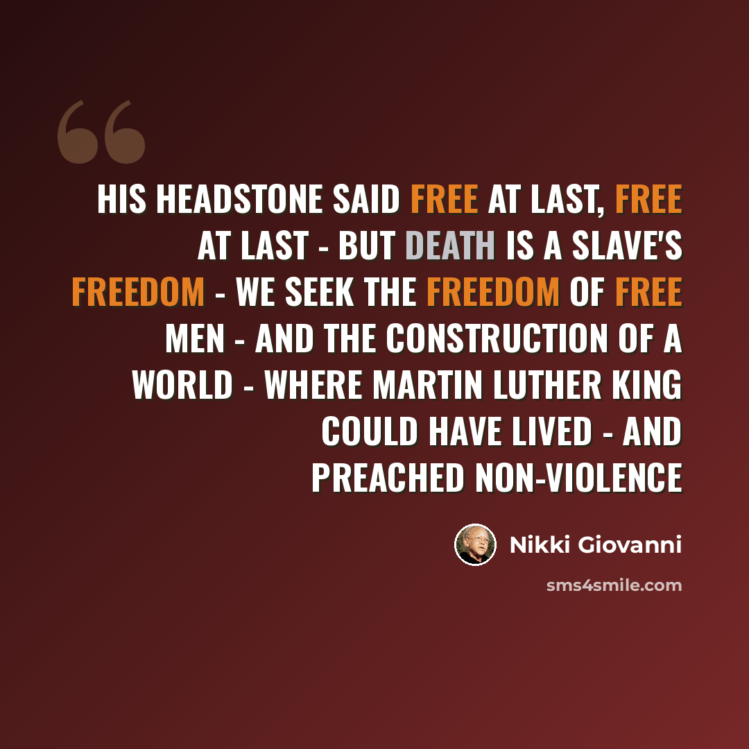 “His headstone said Free at last, Free at last - But death is a slave's freedom - We seek the freedom of free men - And the construction of a world - Where Martin Luther King could have lived - and preached non-violence” quote by Nikki Giovanni