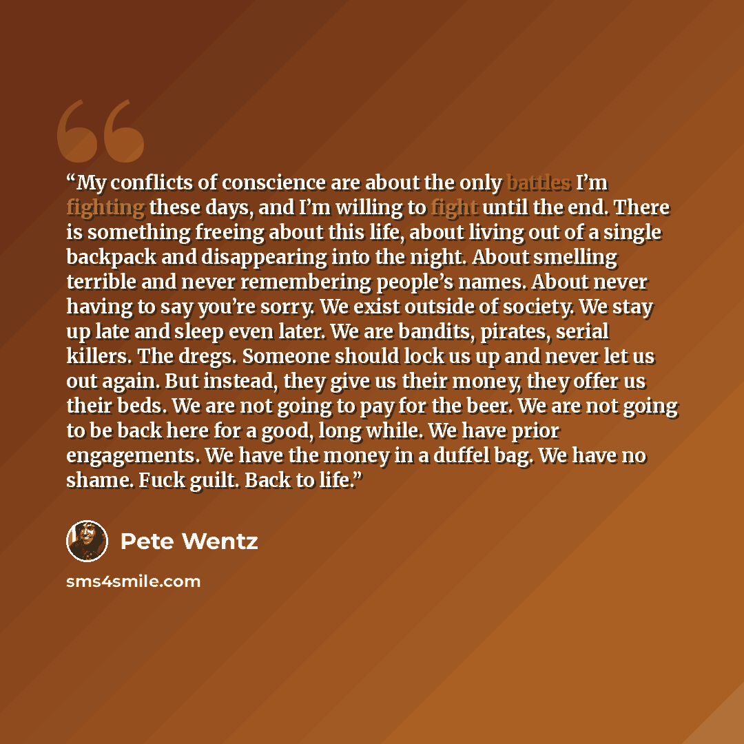 “My conflicts of conscience are about the only battles I’m fighting these days, and I’m willing to fight until the end. There is something freeing about this life, about living out of a single backpack and disappearing into the night. About smelling terrible and never remembering people’s names…” quote by Pete Wentz