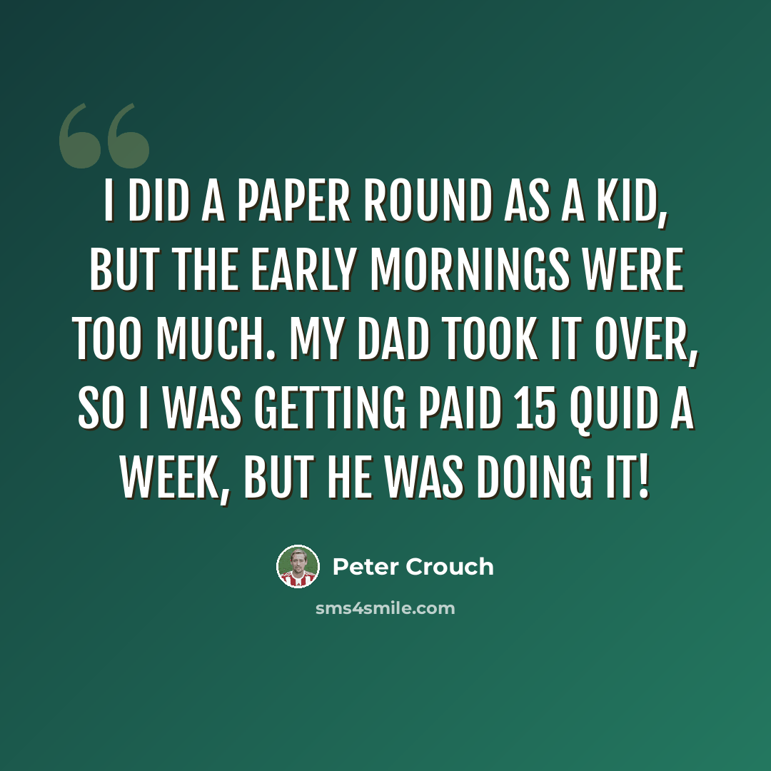 “I did a paper round as a kid, but the early mornings were too much. My dad took it over, so I was getting paid 15 quid a week, but he was doing it!” quote by Peter Crouch