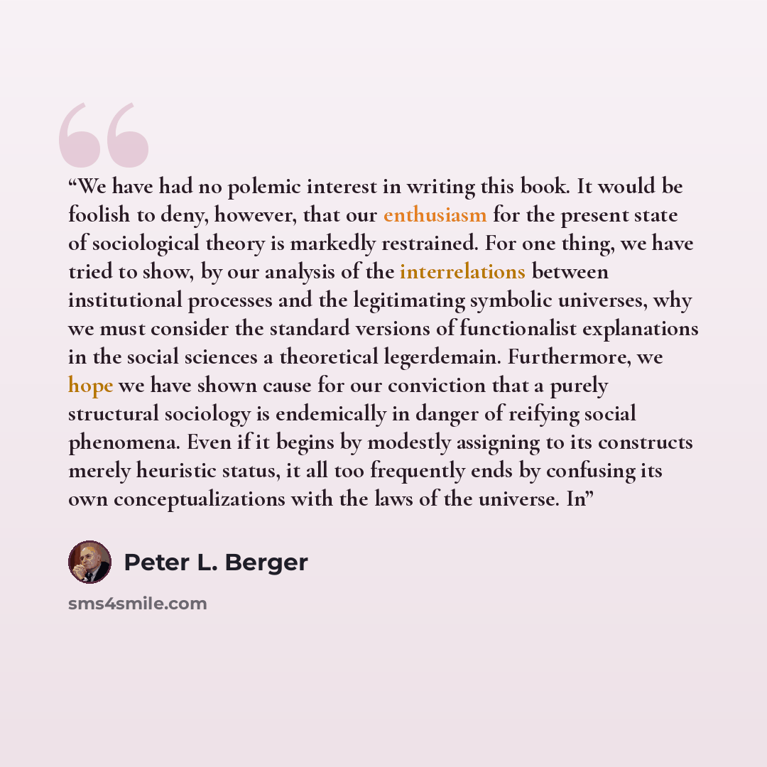 “We have had no polemic interest in writing this book. It would be foolish to deny, however, that our enthusiasm for the present state of sociological theory is markedly restrained. For one thing, we have tried to show, by our analysis of the interrelations between institutional processes and the…” quote by Peter L. Berger