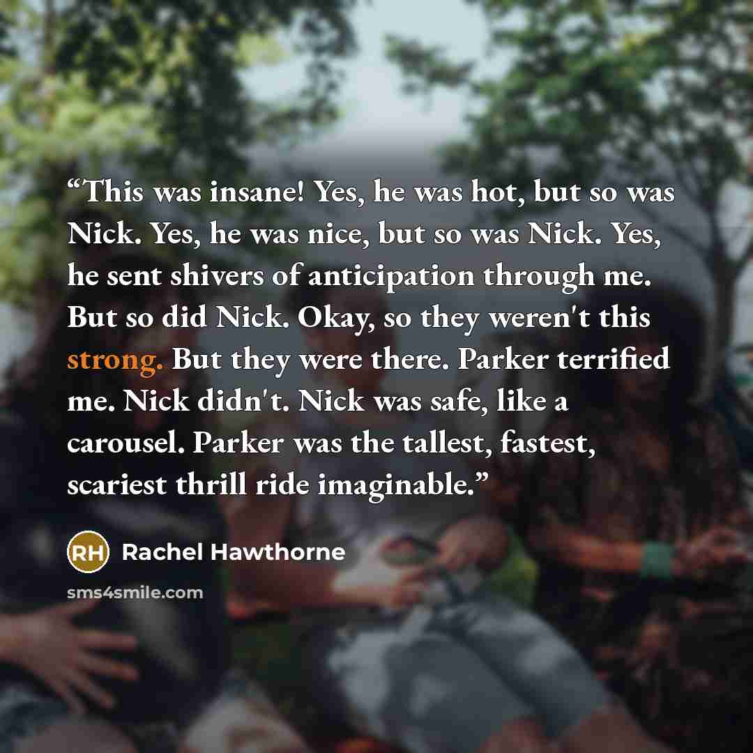“This was insane! Yes, he was hot, but so was Nick. Yes, he was nice, but so was Nick. Yes, he sent shivers of anticipation through me. But so did Nick. Okay, so they weren't this strong. But they were there. Parker terrified me. Nick didn't. Nick was safe, like a carousel. Parker was the tallest…” quote by Rachel Hawthorne