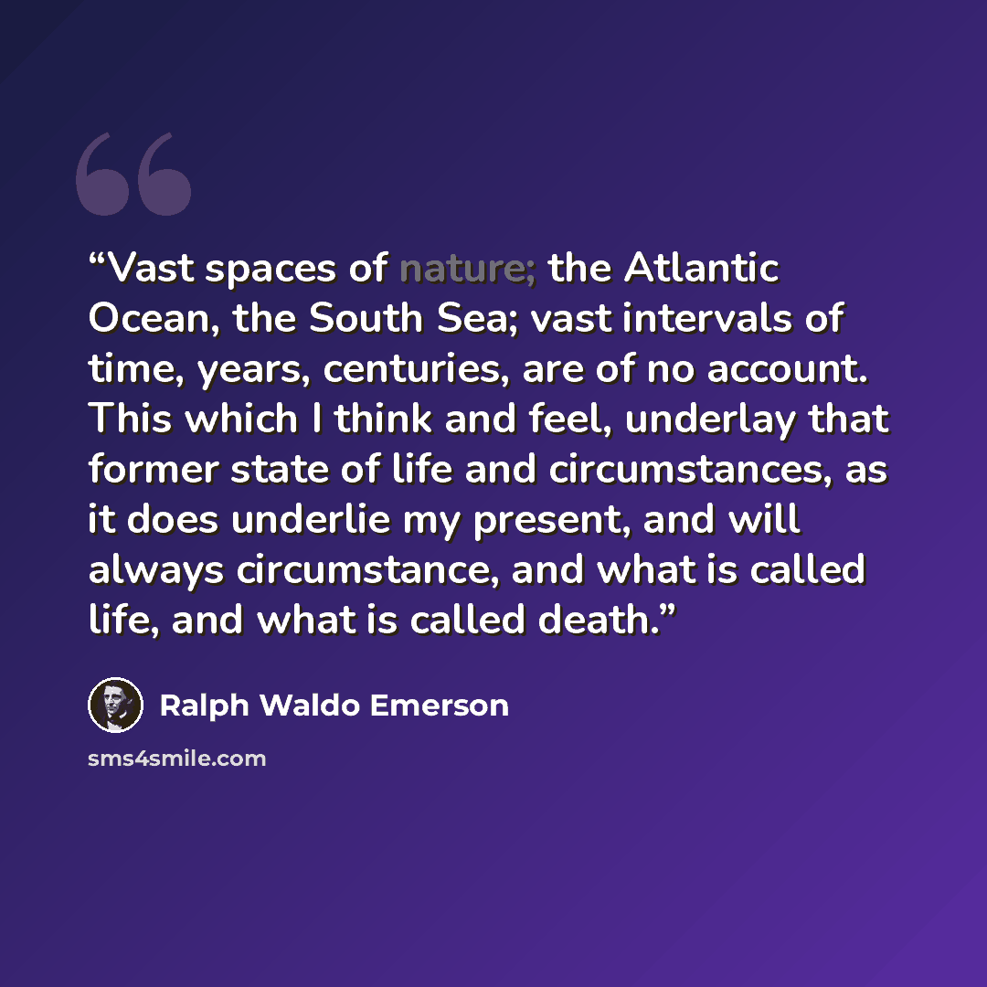 “Vast spaces of nature; the Atlantic Ocean, the South Sea; vast intervals of time, years, centuries, are of no account. This which I think and feel, underlay that former state of life and circumstances, as it does underlie my present, and will always circumstance, and what is called life, and what…” quote by Ralph Waldo Emerson