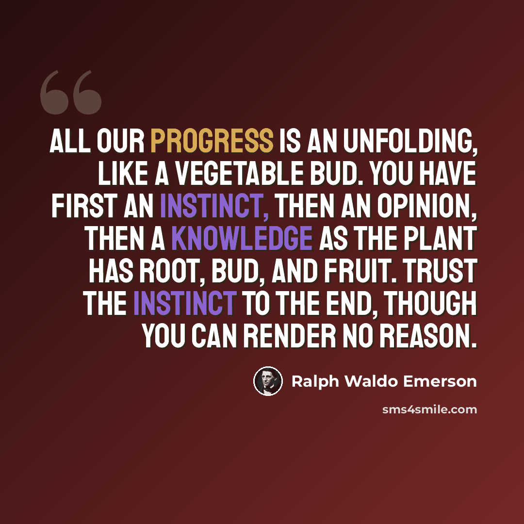 “All our progress is an unfolding, like a vegetable bud. You have first an instinct, then an opinion, then a knowledge as the plant has root, bud, and fruit. Trust the instinct to the end, though you can render no reason.” quote by Ralph Waldo Emerson