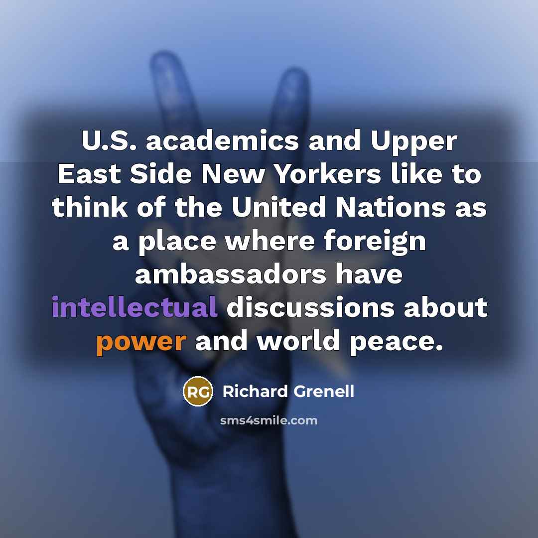 “U.S. academics and Upper East Side New Yorkers like to think of the United Nations as a place where foreign ambassadors have intellectual discussions about power and world peace.” quote by Richard Grenell