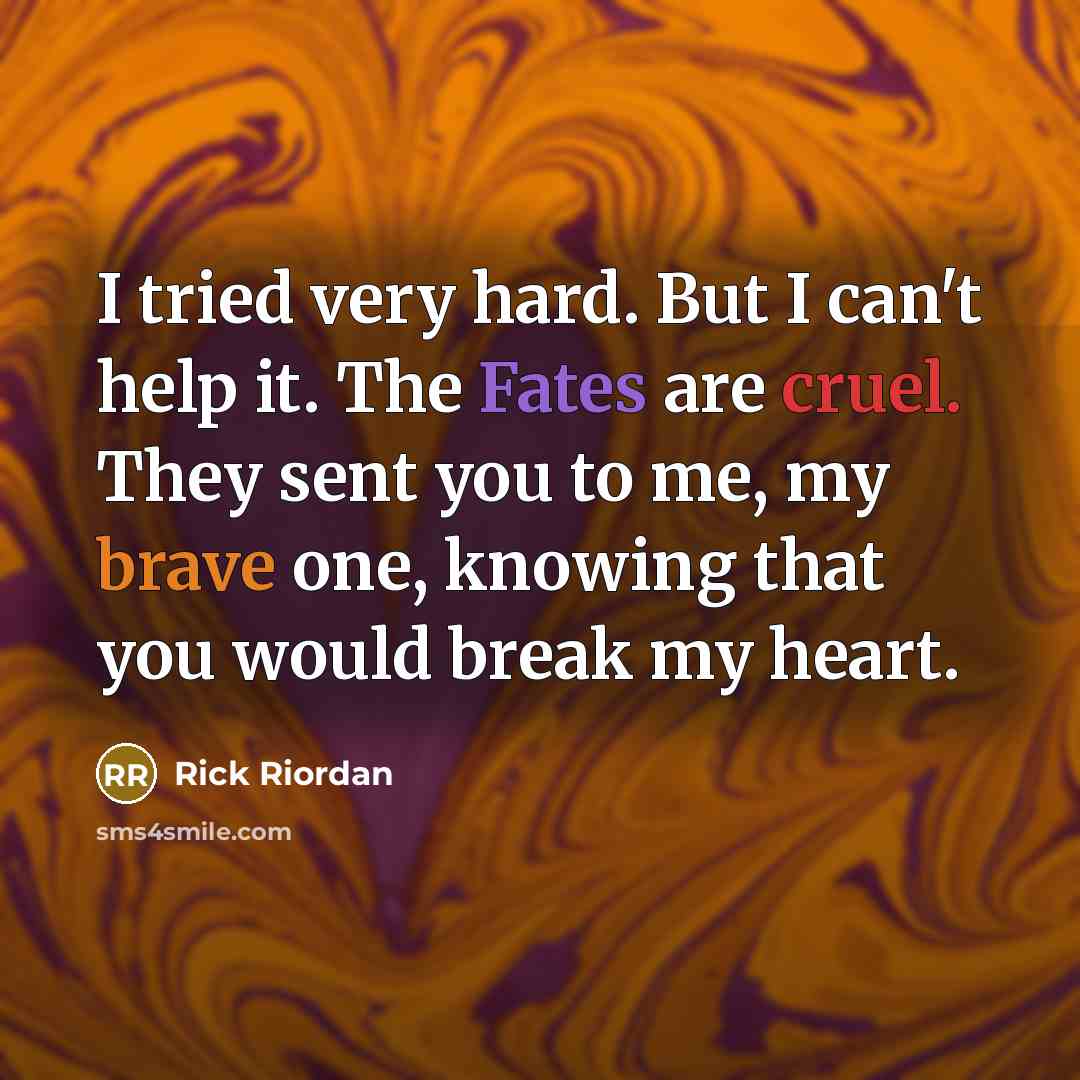“I tried very hard. But I can't help it. The Fates are cruel. They sent you to me, my brave one, knowing that you would break my heart.” quote by Rick Riordan
