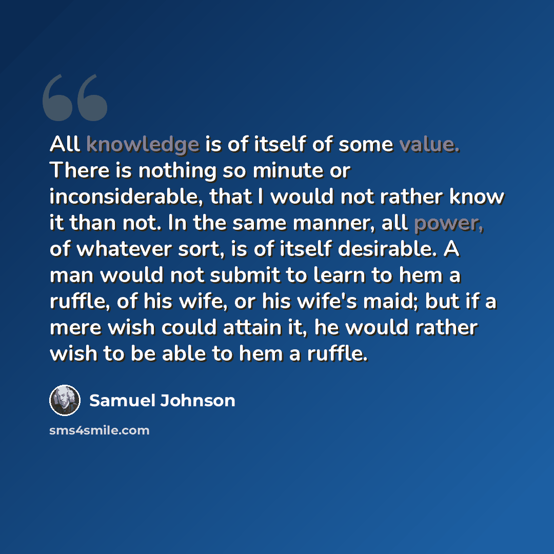 “All knowledge is of itself of some value. There is nothing so minute or inconsiderable, that I would not rather know it than not. In the same manner, all power, of whatever sort, is of itself desirable. A man would not submit to learn to hem a ruffle, of his wife, or his wife's maid; but if a mere…” quote by Samuel Johnson