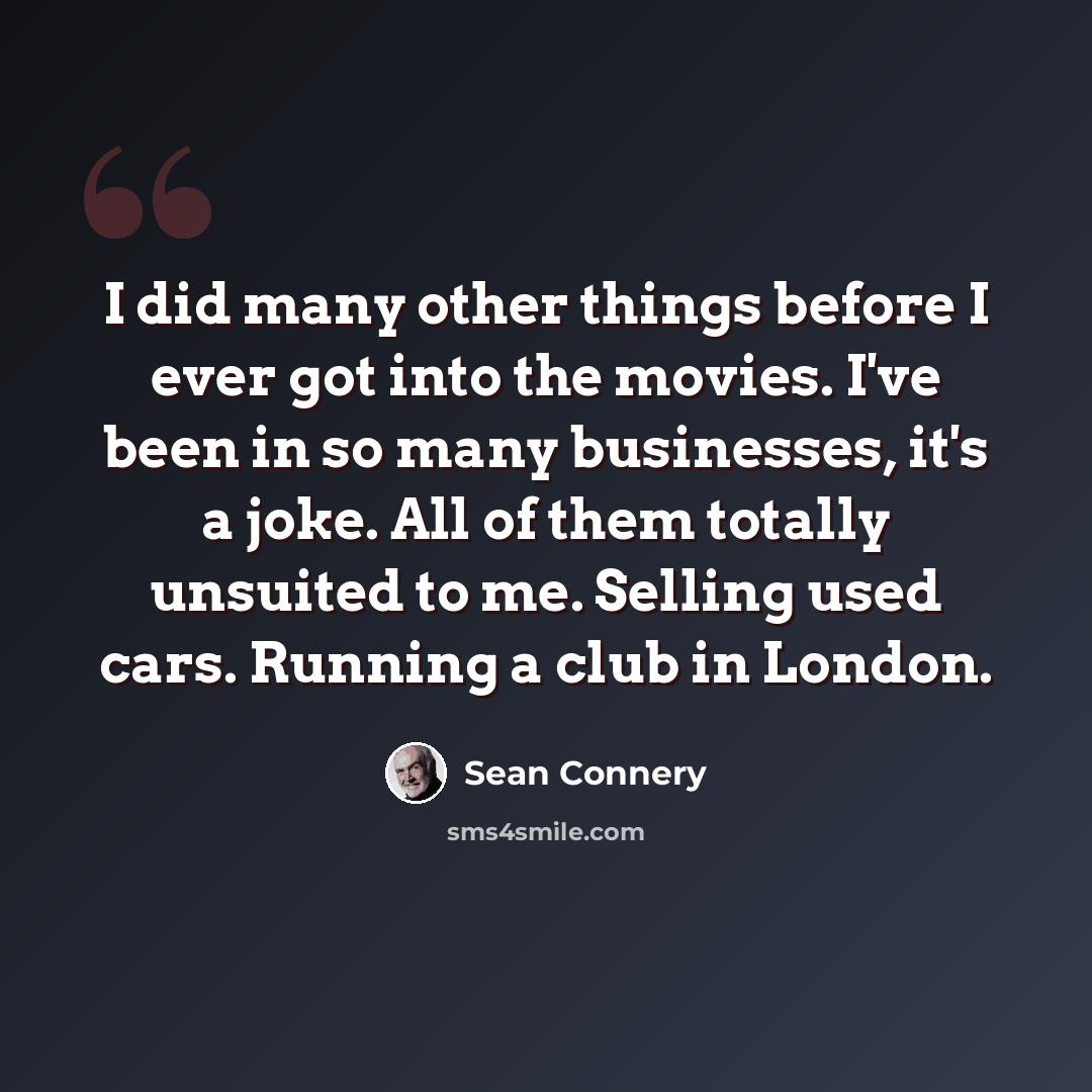 “I did many other things before I ever got into the movies. I've been in so many businesses, it's a joke. All of them totally unsuited to me. Selling used cars. Running a club in London.” quote by Sean Connery