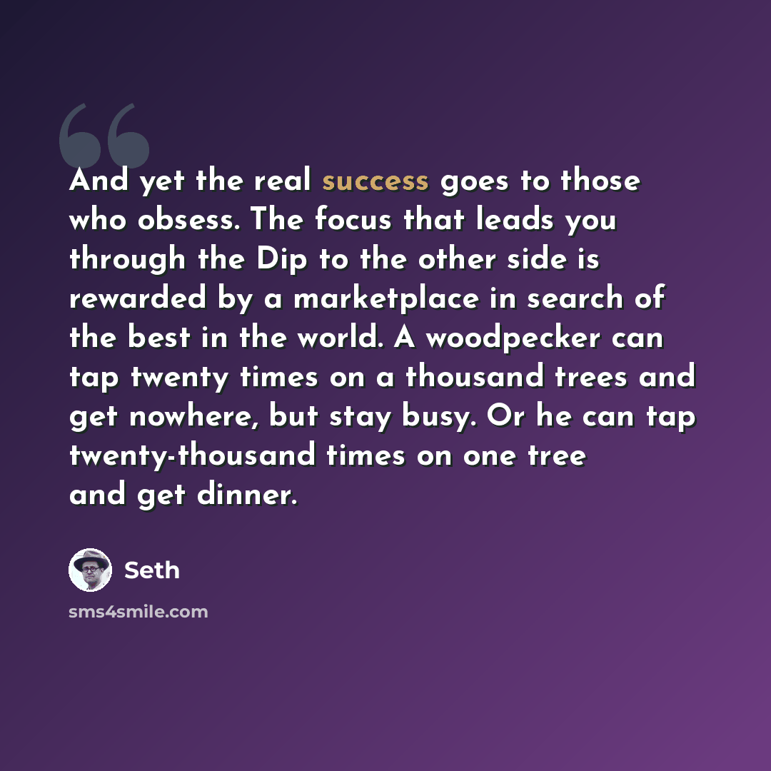 “And yet the real success goes to those who obsess. The focus that leads you through the Dip to the other side is rewarded by a marketplace in search of the best in the world. A woodpecker can tap twenty times on a thousand trees and get nowhere, but stay busy. Or he can tap twenty-thousand times…” quote by Seth