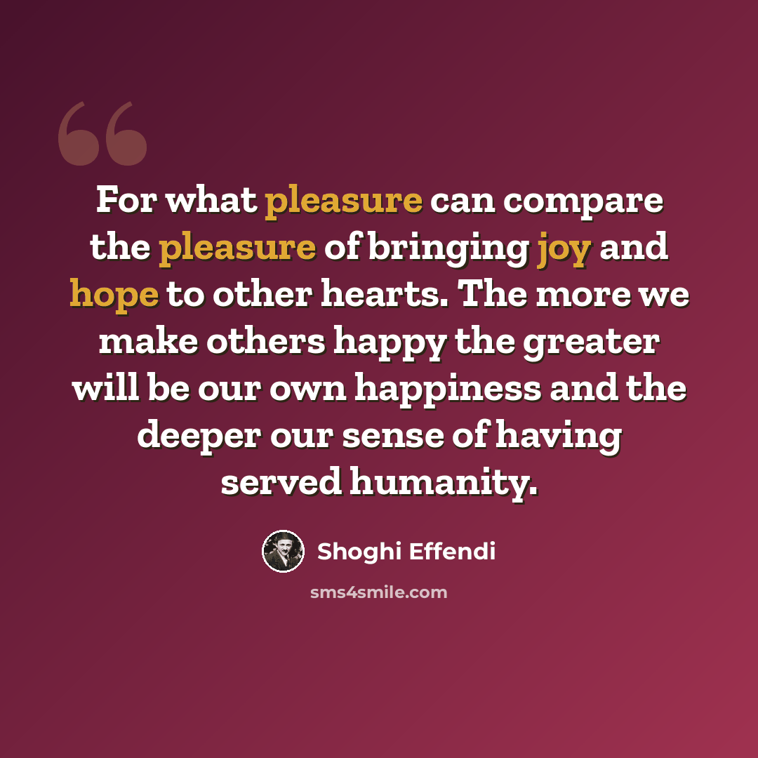 “For what pleasure can compare the pleasure of bringing joy and hope to other hearts. The more we make others happy the greater will be our own happiness and the deeper our sense of having served humanity.” quote by Shoghi Effendi