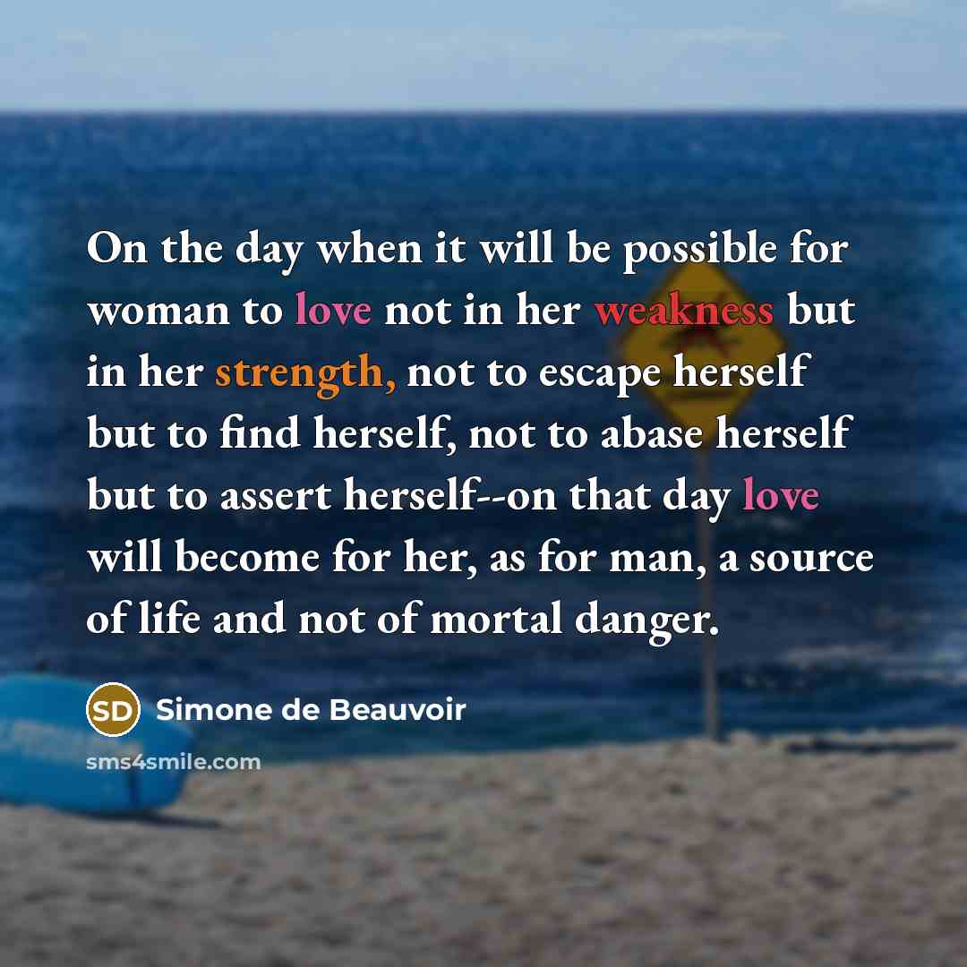 “On the day when it will be possible for woman to love not in her weakness but in her strength, not to escape herself but to find herself, not to abase herself but to assert herself--on that day love will become for her, as for man, a source of life and not of mortal danger.” quote by Simone de Beauvoir