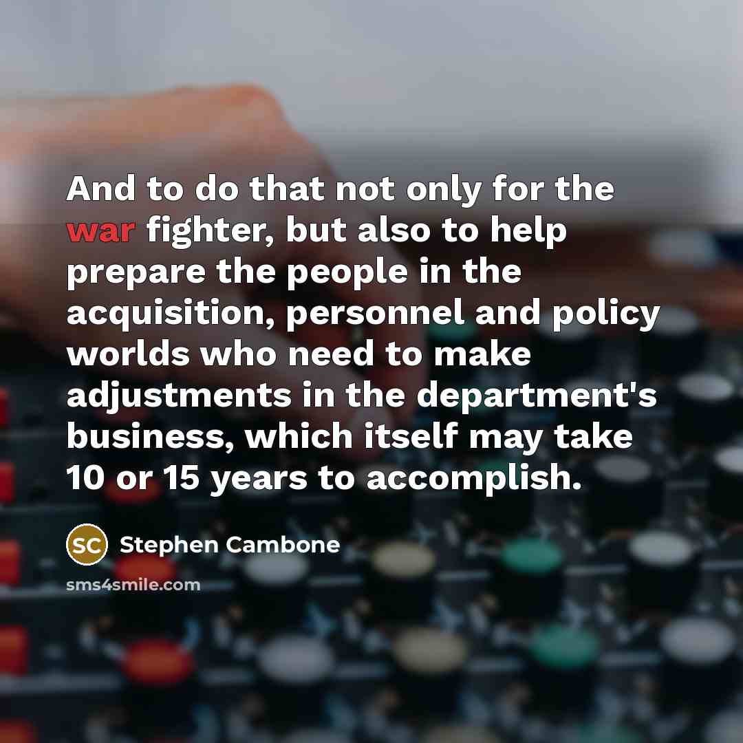 “And to do that not only for the war fighter, but also to help prepare the people in the acquisition, personnel and policy worlds who need to make adjustments in the department's business, which itself may take 10 or 15 years to accomplish.” quote by Stephen Cambone