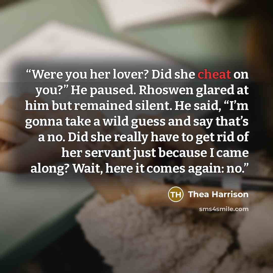 “Were you her lover? Did she cheat on you?” He paused. Rhoswen glared at him but remained silent. He said, “I’m gonna take a wild guess and say that’s a no. Did she really have to get rid of her servant just because I came along? Wait, here it comes again: no.” quote by Thea Harrison