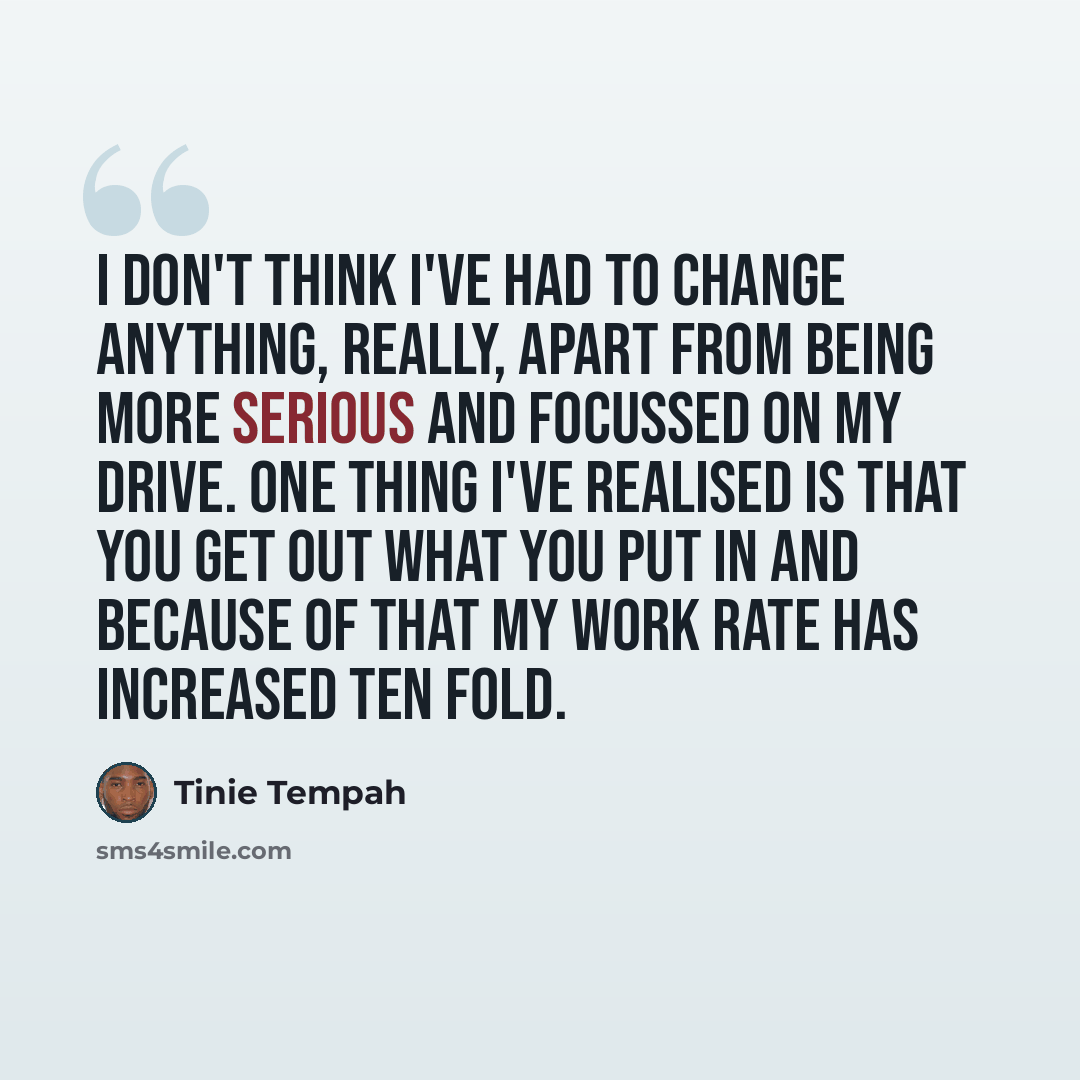 “I don't think I've had to change anything, really, apart from being more serious and focussed on my drive. One thing I've realised is that you get out what you put in and because of that my work rate has increased ten fold.” quote by Tinie Tempah
