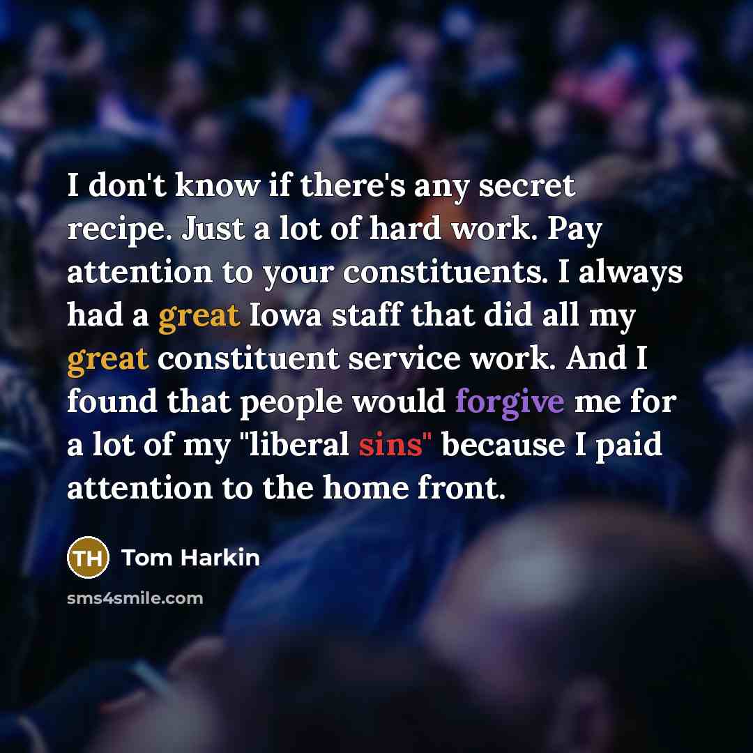 “I don't know if there's any secret recipe. Just a lot of hard work. Pay attention to your constituents. I always had a great Iowa staff that did all my great constituent service work. And I found that people would forgive me for a lot of my "liberal sins" because I paid attention to the home front.” quote by Tom Harkin
