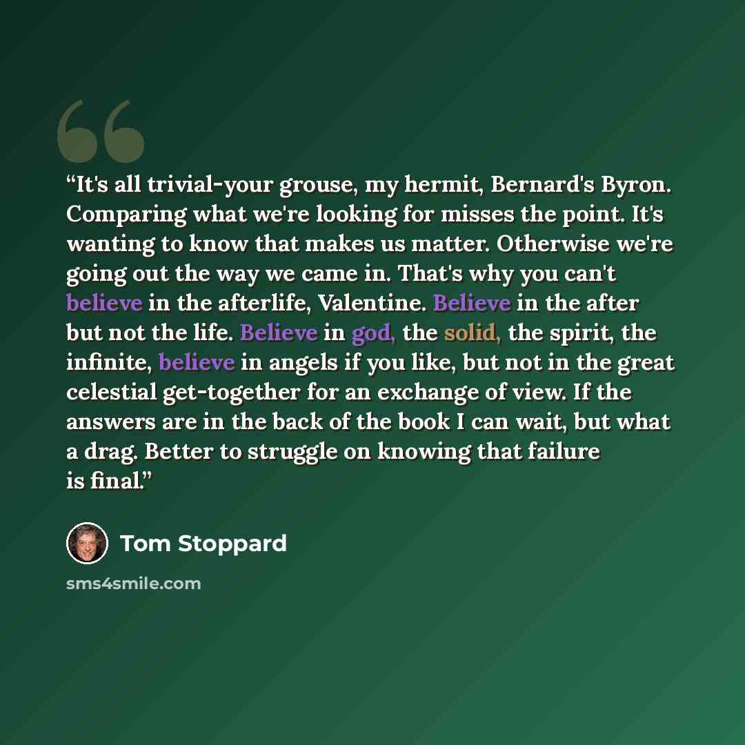 “It's all trivial-your grouse, my hermit, Bernard's Byron. Comparing what we're looking for misses the point. It's wanting to know that makes us matter. Otherwise we're going out the way we came in. That's why you can't believe in the afterlife, Valentine. Believe in the after but not the life…” quote by Tom Stoppard