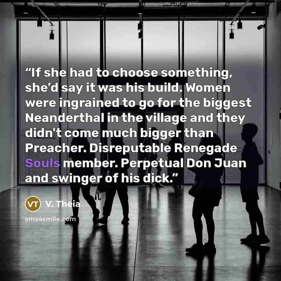 “If she had to choose something, she’d say it was his build. Women were ingrained to go for the biggest Neanderthal in the village and they didn't come much bigger than Preacher. Disreputable Renegade Souls member. Perpetual Don Juan and swinger of his dick.” quote by V. Theia
