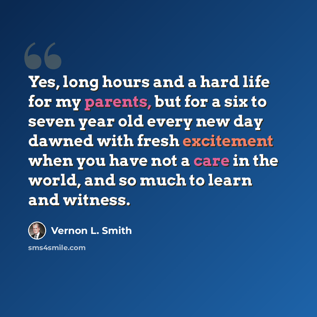“Yes, long hours and a hard life for my parents, but for a six to seven year old every new day dawned with fresh excitement when you have not a care in the world, and so much to learn and witness.” quote by Vernon L. Smith