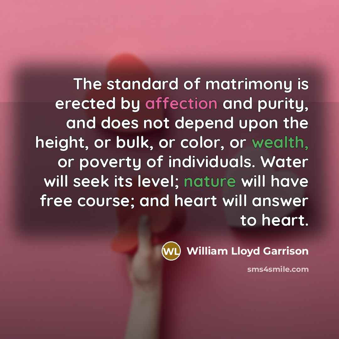 “The standard of matrimony is erected by affection and purity, and does not depend upon the height, or bulk, or color, or wealth, or poverty of individuals. Water will seek its level; nature will have free course; and heart will answer to heart.” quote by William Lloyd Garrison