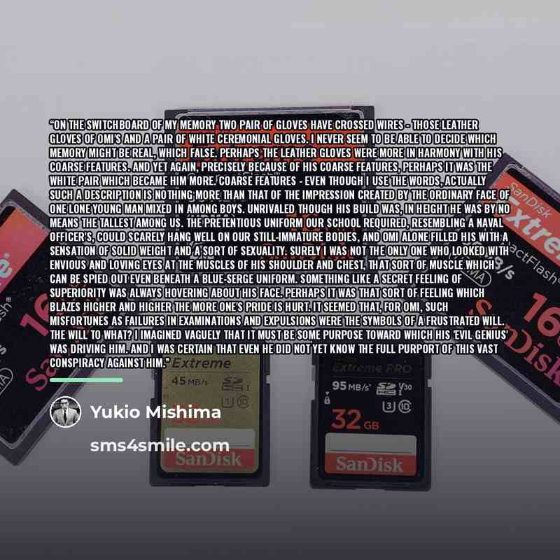 “On the switchboard of my memory two pair of gloves have crossed wires - those leather gloves of Omi's and a pair of white ceremonial gloves. I never seem to be able to decide which memory might be real, which false. Perhaps the leather gloves were more in harmony with his coarse features. And yet…” quote by Yukio Mishima