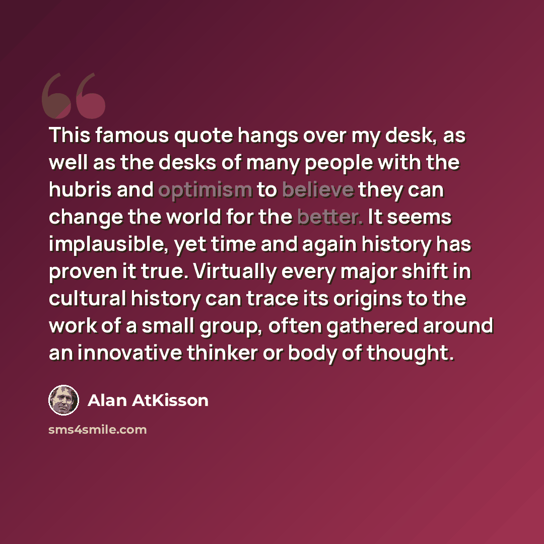 “This famous quote hangs over my desk, as well as the desks of many people with the hubris and optimism to believe they can change the world for the better. It seems implausible, yet time and again history has proven it true. Virtually every major shift in cultural history can trace its origins to…” quote by Alan AtKisson