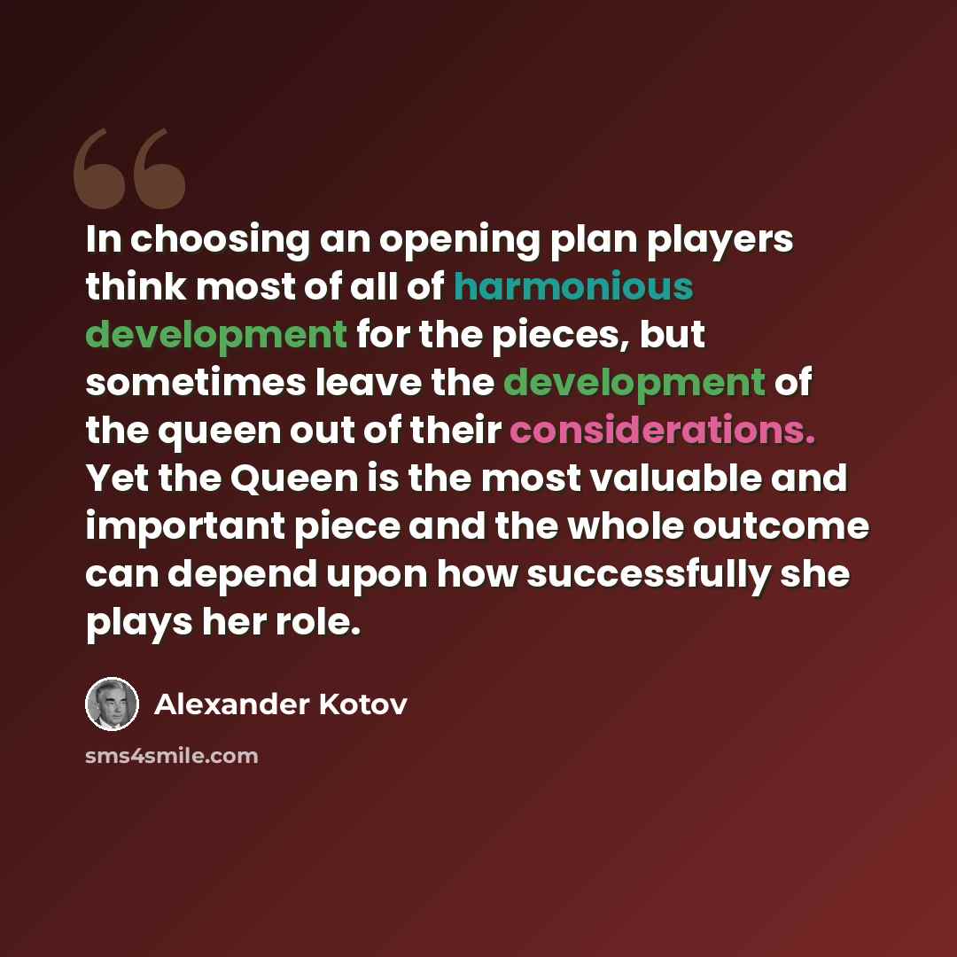 “In choosing an opening plan players think most of all of harmonious development for the pieces, but sometimes leave the development of the queen out of their considerations. Yet the Queen is the most valuable and important piece and the whole outcome can depend upon how successfully she plays her…” quote by Alexander Kotov