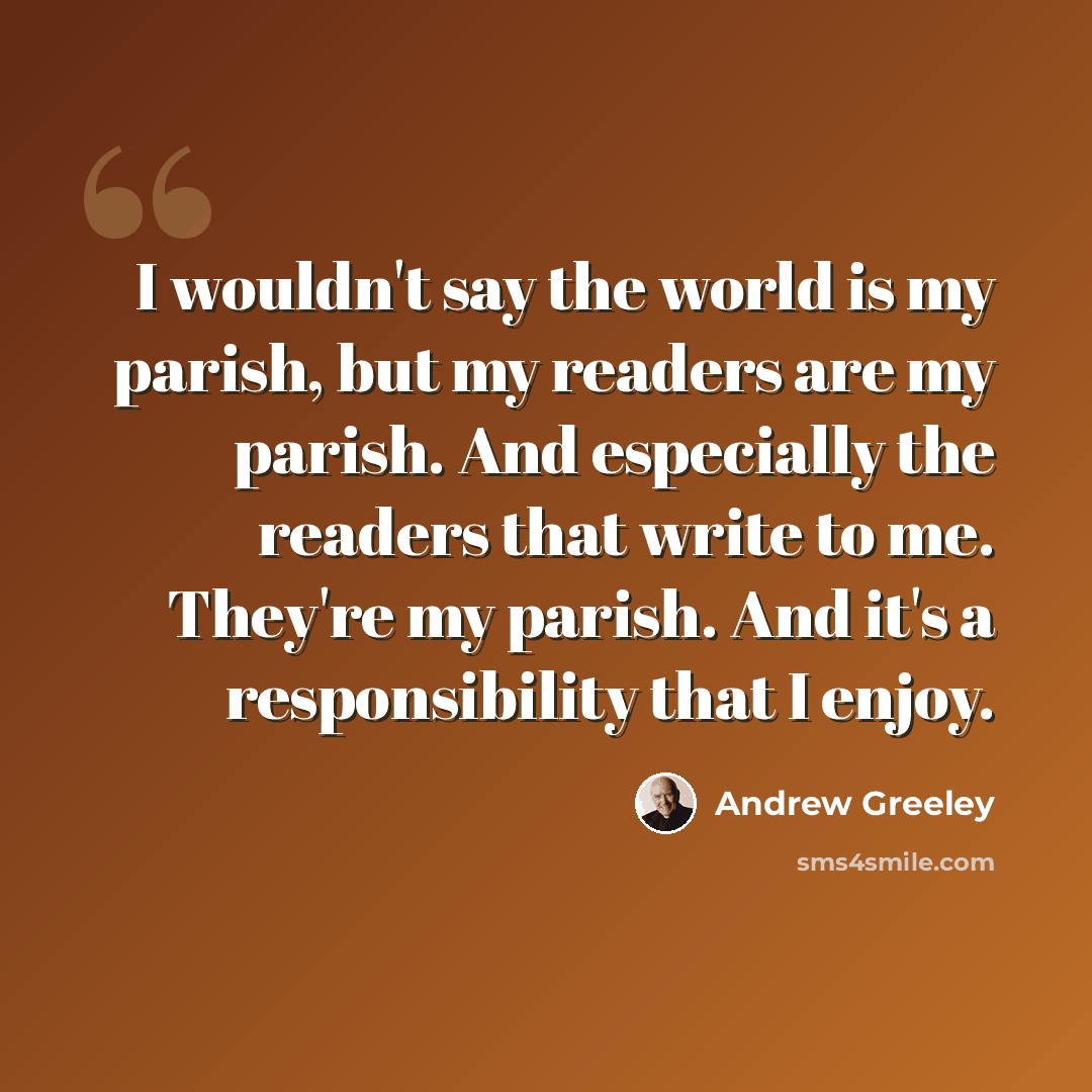 “I wouldn't say the world is my parish, but my readers are my parish. And especially the readers that write to me. They're my parish. And it's a responsibility that I enjoy.” quote by Andrew Greeley