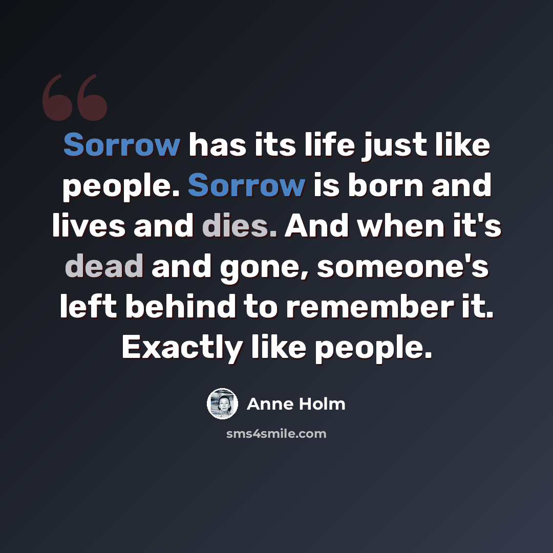 “Sorrow has its life just like people. Sorrow is born and lives and dies. And when it's dead and gone, someone's left behind to remember it. Exactly like people.” quote by Anne Holm