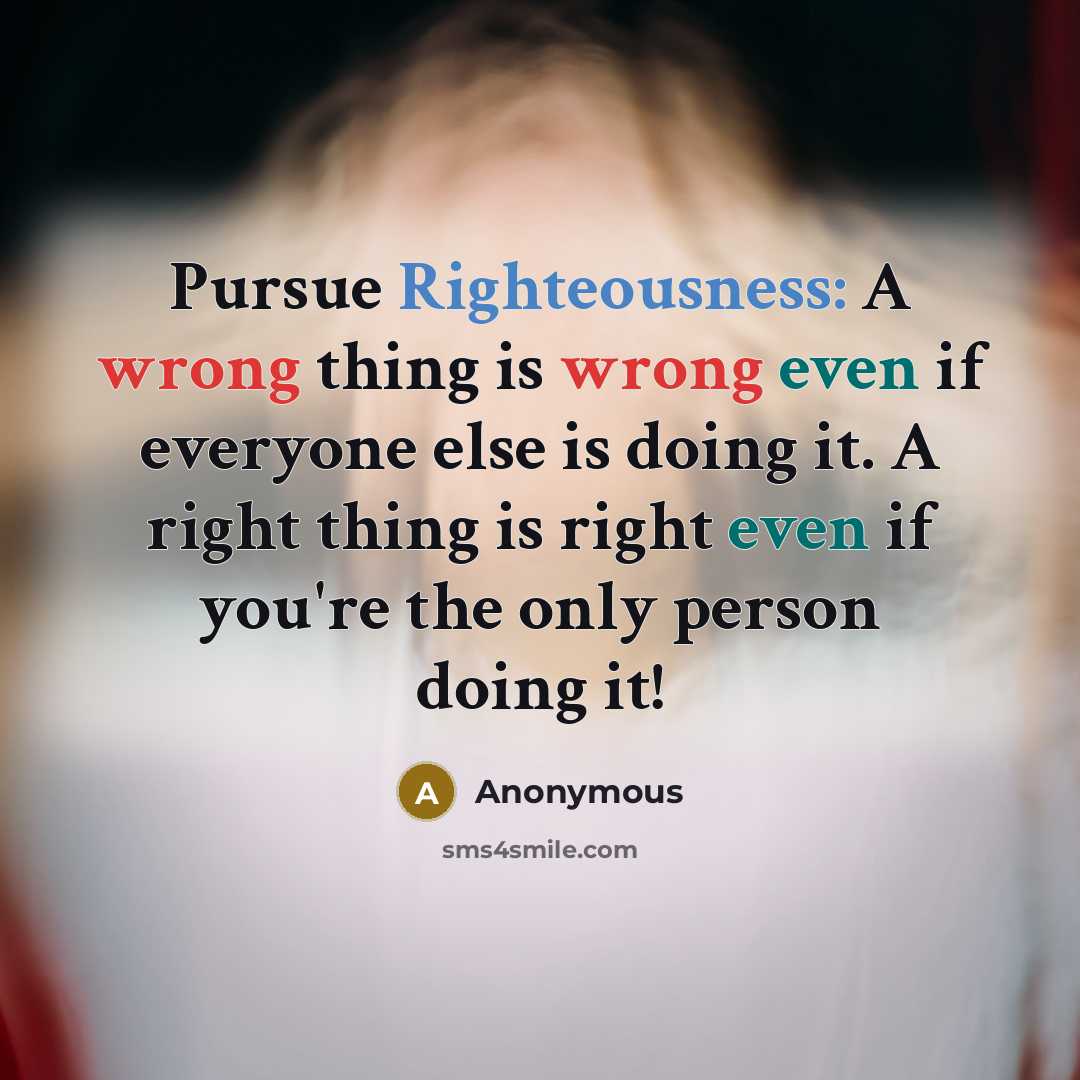 “Pursue Righteousness: A wrong thing is wrong even if everyone else is doing it. A right thing is right even if you're the only person doing it!” quote by Anonymous