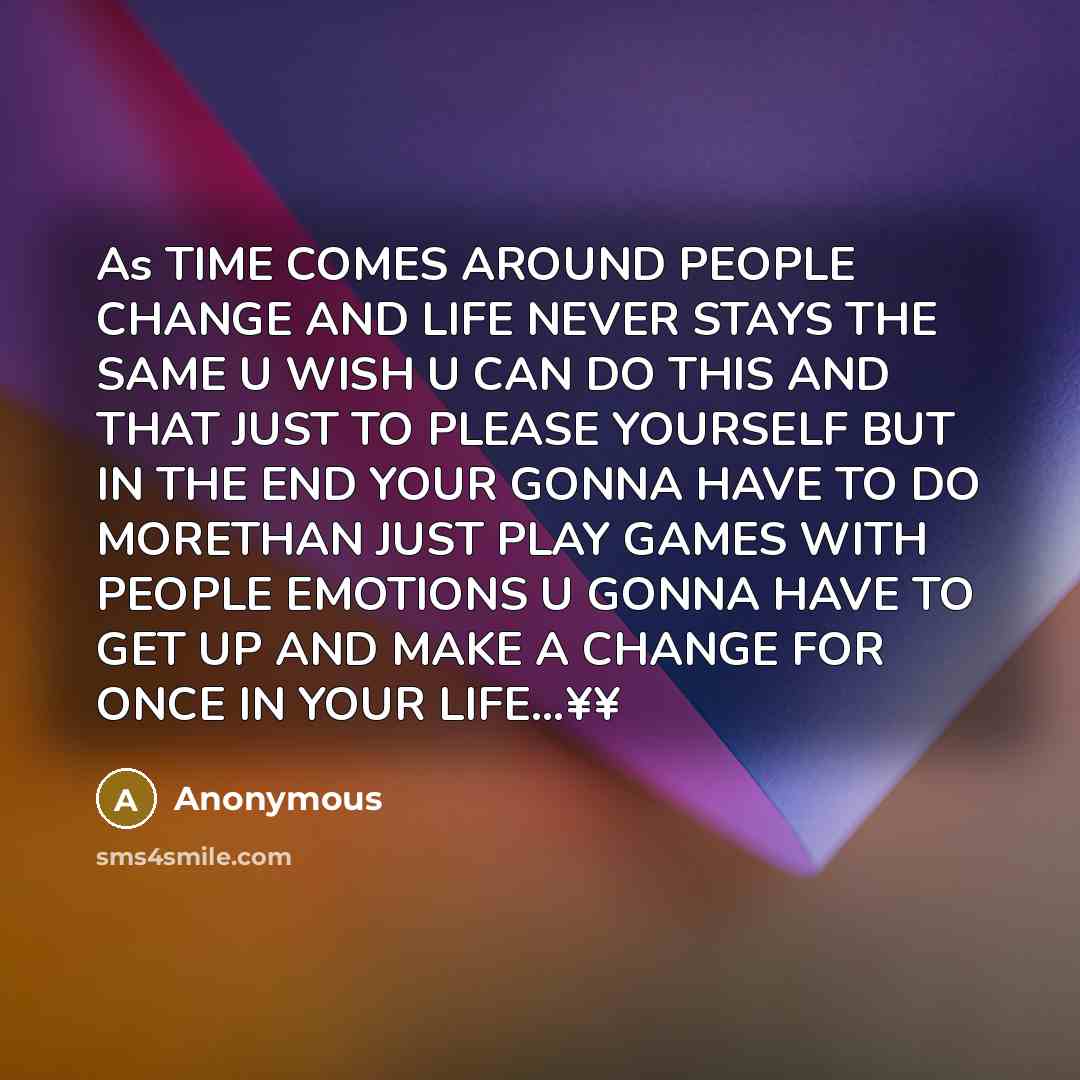 “As TIME COMES AROUND PEOPLE CHANGE AND LIFE NEVER STAYS THE SAME U WISH U CAN DO THIS AND THAT JUST TO PLEASE YOURSELF BUT IN THE END YOUR GONNA HAVE TO DO MORETHAN JUST PLAY GAMES WITH PEOPLE EMOTIONS U GONNA HAVE TO GET UP AND MAKE A CHANGE FOR ONCE IN YOUR LIFE…¥¥” quote by Anonymous