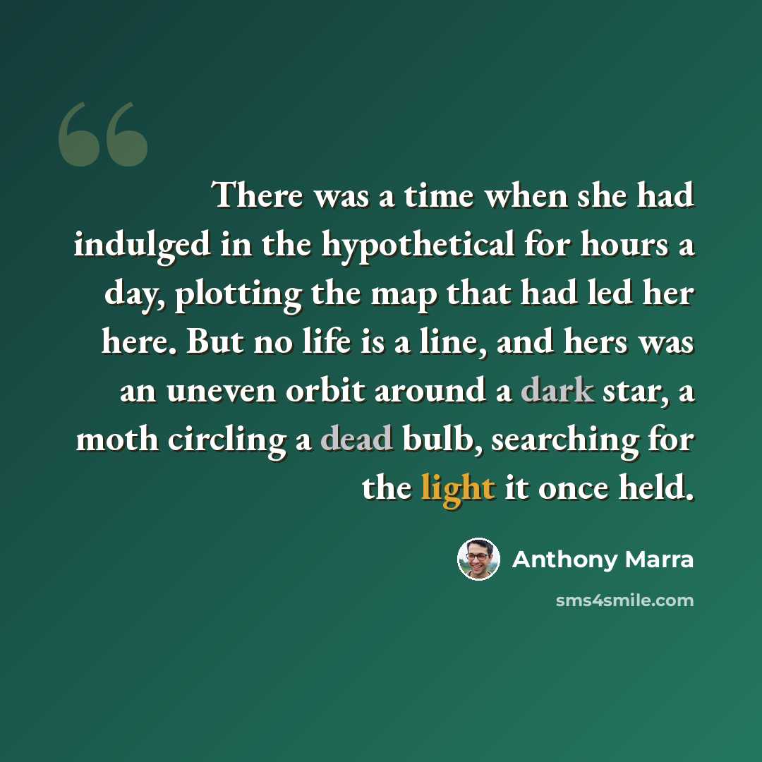 “There was a time when she had indulged in the hypothetical for hours a day, plotting the map that had led her here. But no life is a line, and hers was an uneven orbit around a dark star, a moth circling a dead bulb, searching for the light it once held.” quote by Anthony Marra