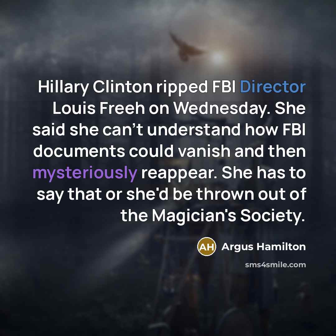 “Hillary Clinton ripped FBI Director Louis Freeh on Wednesday. She said she can't understand how FBI documents could vanish and then mysteriously reappear. She has to say that or she'd be thrown out of the Magician's Society.” quote by Argus Hamilton