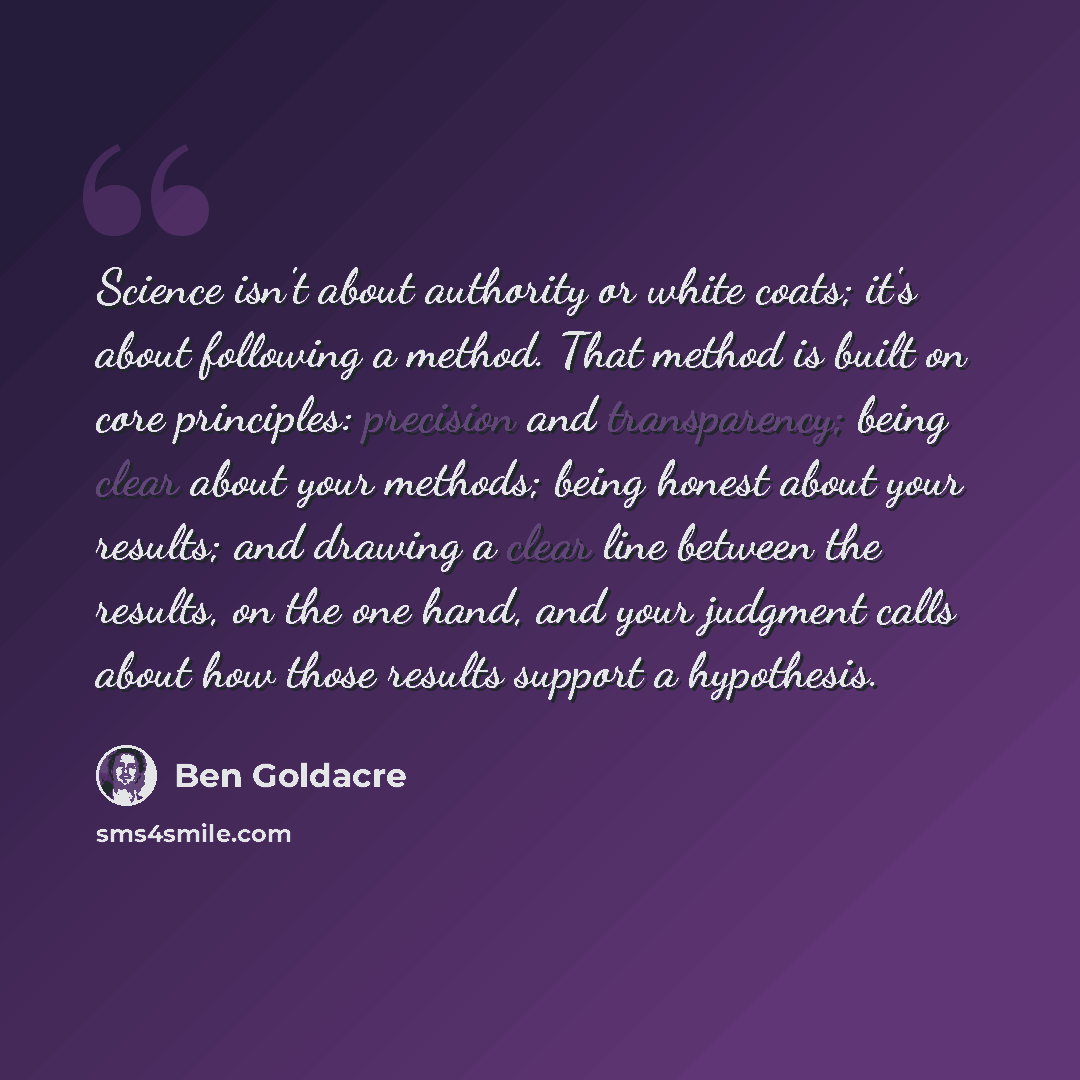 “Science isn't about authority or white coats; it's about following a method. That method is built on core principles: precision and transparency; being clear about your methods; being honest about your results; and drawing a clear line between the results, on the one hand, and your judgment calls…” quote by Ben Goldacre