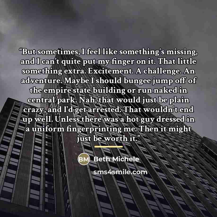 “But sometimes, I feel like something's missing, and I can’t quite put my finger on it. That little something extra. Excitement. A challenge. An adventure. Maybe I should bungee jump off of the empire state building or run naked in central park. Nah, that would just be plain crazy, and I'd get…” quote by Beth Michele