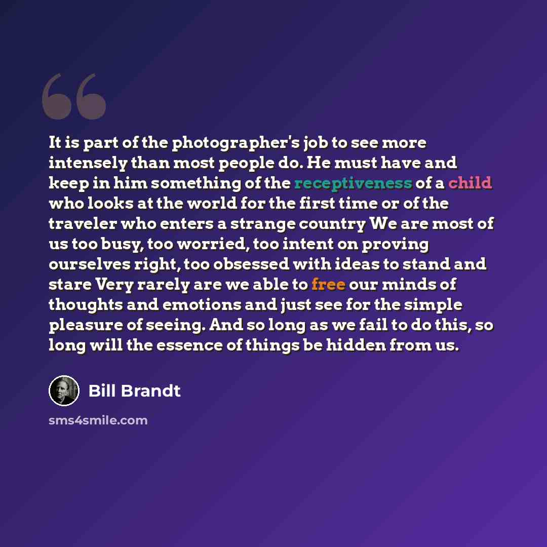 “It is part of the photographer's job to see more intensely than most people do. He must have and keep in him something of the receptiveness of a child who looks at the world for the first time or of the traveler who enters a strange country We are most of us too busy, too worried, too intent on…” quote by Bill Brandt