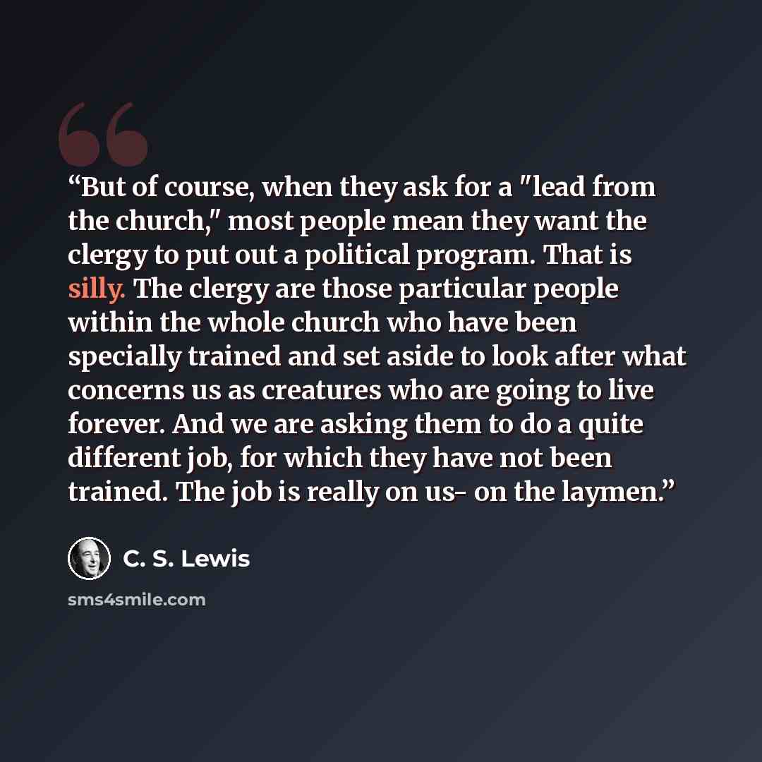 “But of course, when they ask for a "lead from the church," most people mean they want the clergy to put out a political program. That is silly. The clergy are those particular people within the whole church who have been specially trained and set aside to look after what concerns us as creatures…” quote by C. S. Lewis