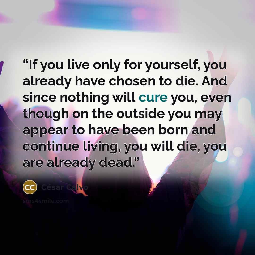“If you live only for yourself, you already have chosen to die. And since nothing will cure you, even though on the outside you may appear to have been born and continue living, you will die, you are already dead.” quote by César Calvo
