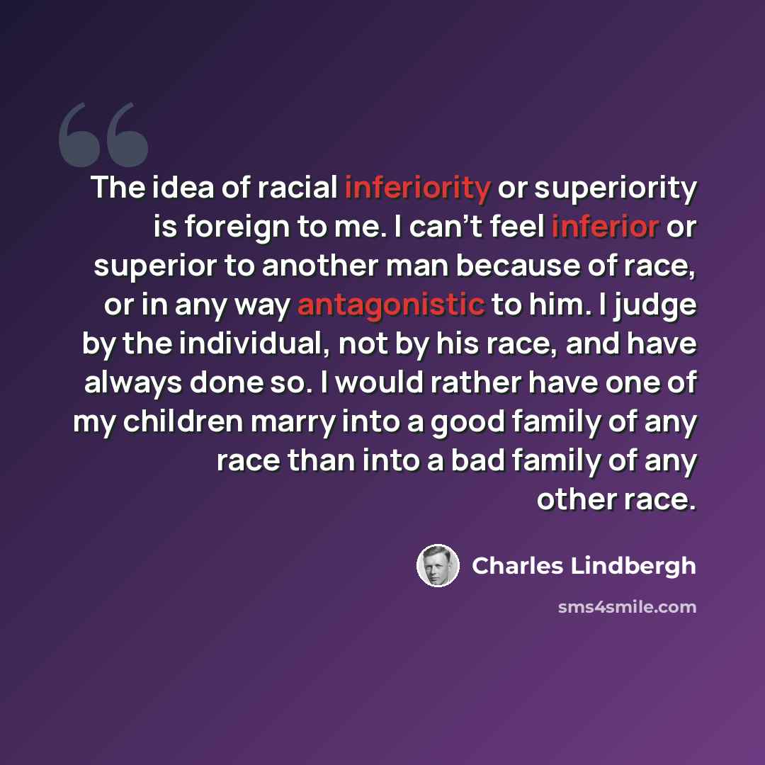 “The idea of racial inferiority or superiority is foreign to me. I can't feel inferior or superior to another man because of race, or in any way antagonistic to him. I judge by the individual, not by his race, and have always done so. I would rather have one of my children marry into a good family…” quote by Charles Lindbergh