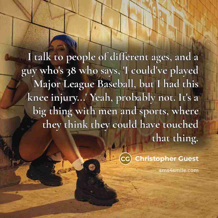 “I talk to people of different ages, and a guy who's 38 who says, 'I could've played Major League Baseball, but I had this knee injury...' Yeah, probably not. It's a big thing with men and sports, where they think they could have touched that thing.” quote by Christopher Guest