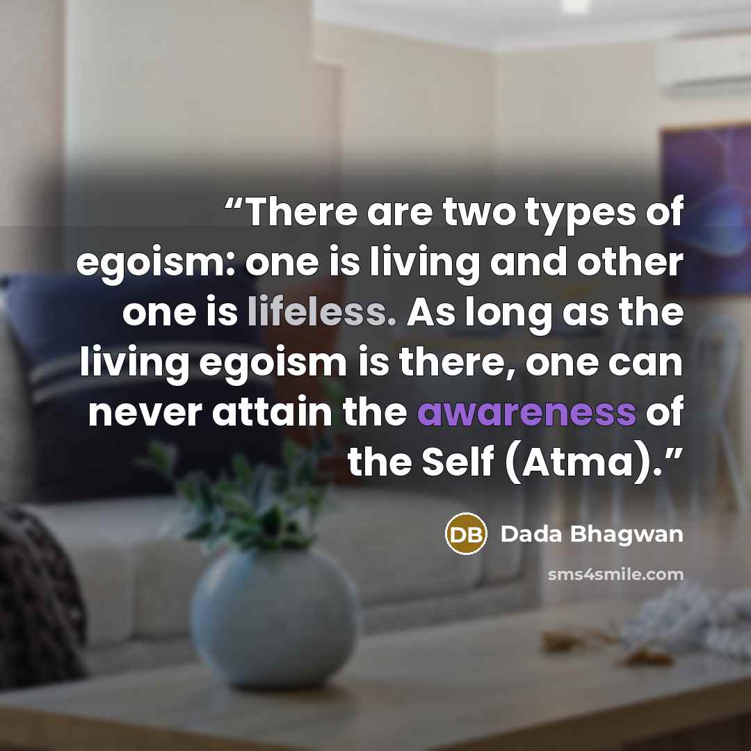 “There are two types of egoism: one is living and other one is lifeless. As long as the living egoism is there, one can never attain the awareness of the Self (Atma).” quote by Dada Bhagwan