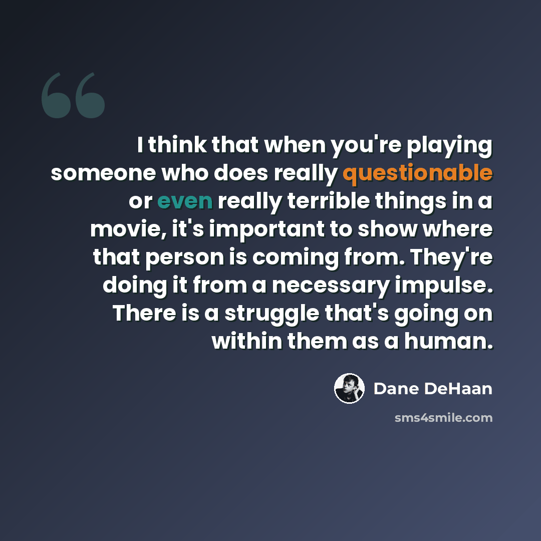 “I think that when you're playing someone who does really questionable or even really terrible things in a movie, it's important to show where that person is coming from. They're doing it from a necessary impulse. There is a struggle that's going on within them as a human.” quote by Dane DeHaan
