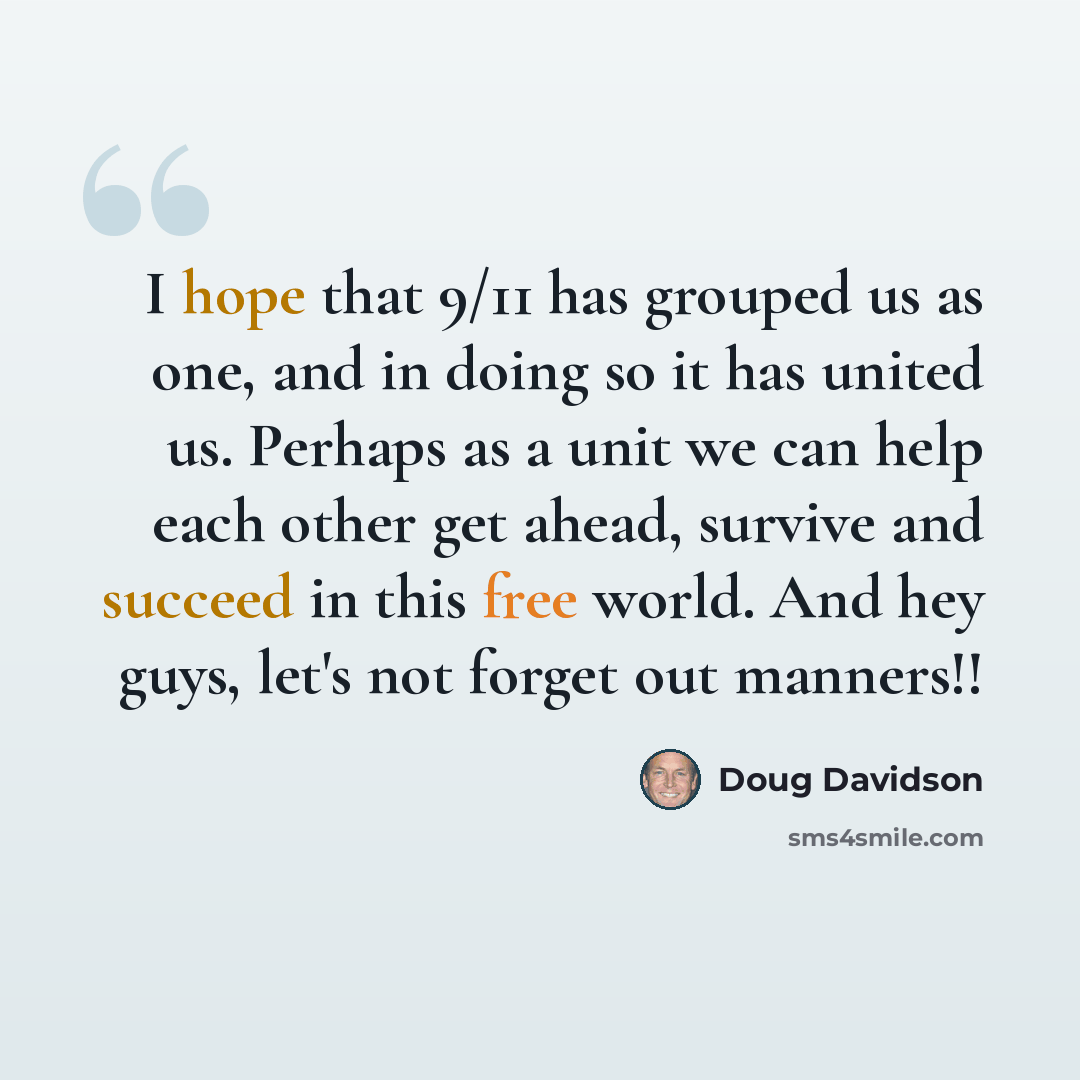 “I hope that 9/11 has grouped us as one, and in doing so it has united us. Perhaps as a unit we can help each other get ahead, survive and succeed in this free world. And hey guys, let's not forget out manners!!” quote by Doug Davidson