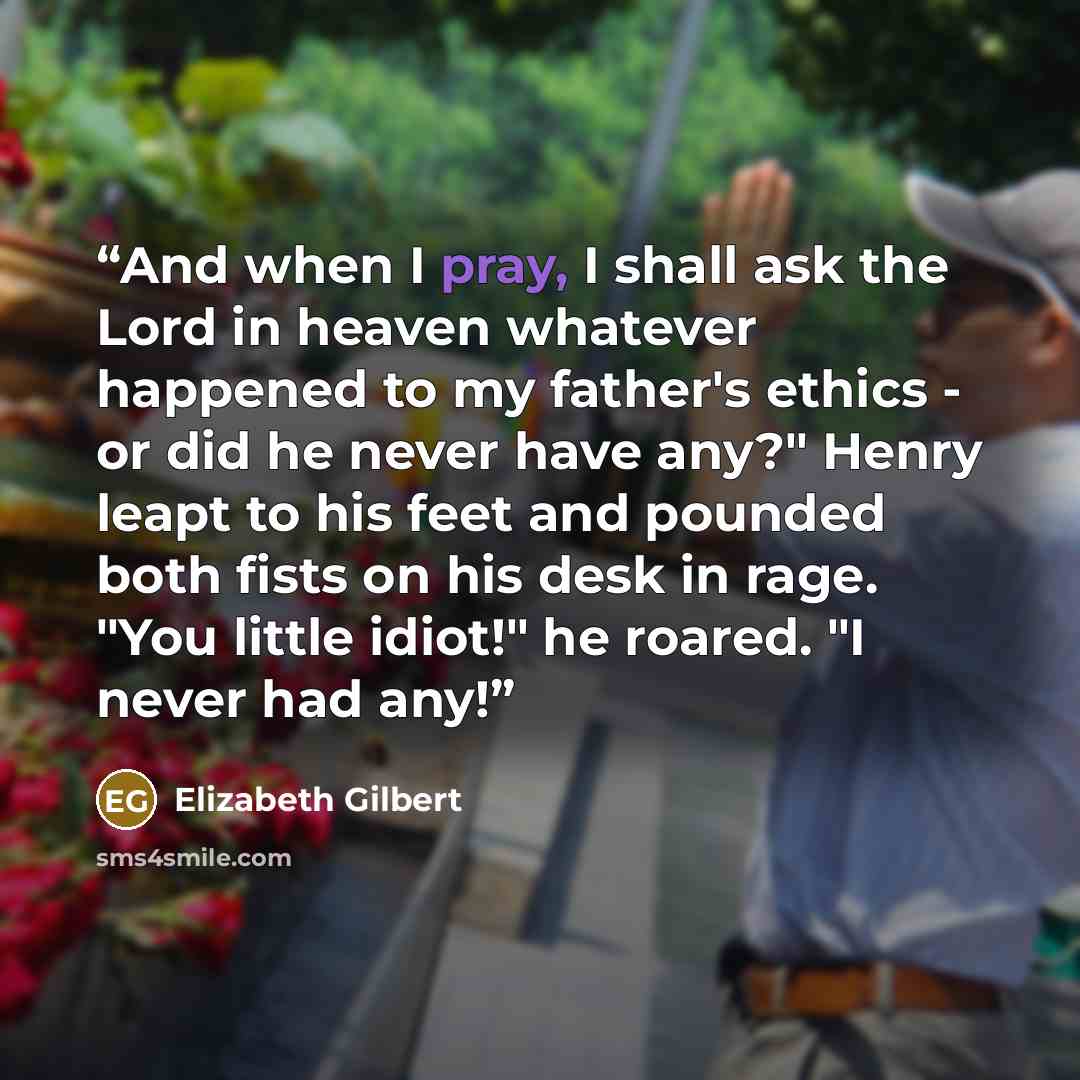 “And when I pray, I shall ask the Lord in heaven whatever happened to my father's ethics - or did he never have any?" Henry leapt to his feet and pounded both fists on his desk in rage. "You little idiot!" he roared. "I never had any!” quote by Elizabeth Gilbert